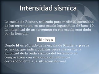 La escala de Ritcher, utilizada para medir la intensidad
de los terremotos, es una escala logarítmica de base 10.
La magnitud de un terremoto en esa escala está dada
por la fórmula:
                     M = log p
Donde M es el grado de la escala de Ritcher y p es la
potencia, que indica cuántas veces mayor fue la
amplitud de la onda sísmica del terremoto en
comparación con una onda de referencia
correspondiente a la situación normal.
 