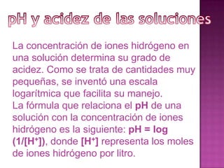 La concentración de iones hidrógeno en
una solución determina su grado de
acidez. Como se trata de cantidades muy
pequeñas, se inventó una escala
logarítmica que facilita su manejo.
La fórmula que relaciona el pH de una
solución con la concentración de iones
hidrógeno es la siguiente: pH = log
(1/[H+]), donde [H+] representa los moles
de iones hidrógeno por litro.
 