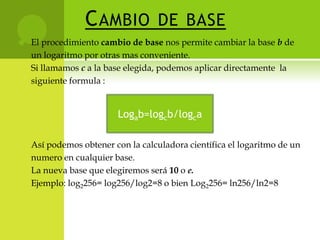 C AMBIO            DE BASE
   El procedimiento cambio de base nos permite cambiar la base b de
    un logaritmo por otras mas conveniente.
    Si llamamos c a la base elegida, podemos aplicar directamente la
    siguiente formula :


                         Logab=logcb/logca

    Así podemos obtener con la calculadora científica el logaritmo de un
    numero en cualquier base.
    La nueva base que elegiremos será 10 o e.
    Ejemplo: log2256= log256/log2=8 o bien Log2256= ln256/ln2=8
 
