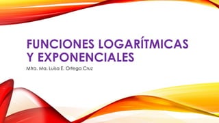 FUNCIONES LOGARÍTMICAS
Y EXPONENCIALES
Mtra. Ma. Luisa E. Ortega Cruz
 