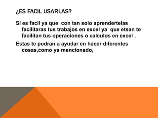 ¿ES FACIL USARLAS?
Si es facil ya que con tan solo aprendertelas
facilitaras tus trabajos en excel ya que etsan te
facilitan tus operaciones o calculos en excel .
Estas te podran a ayudar en hacer diferentes
cosas,como ya mencionado,
 