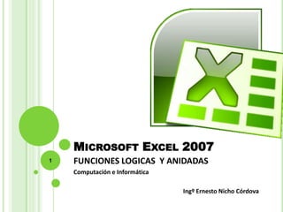 MICROSOFT EXCEL 2007
1   FUNCIONES LOGICAS Y ANIDADAS
    Computación e Informática

                                Ingº Ernesto Nicho Córdova
 