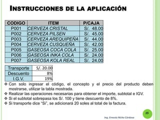 INSTRUCCIONES                 DE LA APLICACIÓN

 CODIGO            ITEM                  P/CAJA
  P001      CERVEZA CRISTAL              S/. 48.00
  P002      CERVEZA PILSEN               S/. 45.00
  P003      CERVEZA AREQUIPEÑA           S/. 44.00
  P004      CERVEZA CUSQUEÑA             S/. 42.00
  P005      GASEOSA COCA COLA            S/. 25.00
  P006      GASEOSA INKA COLA            S/. 24.00
  P007      GASEOSA KOLA REAL            S/. 24.00
 Transporte     S/. 20.00
 Descuento            8%
   I.G.V.            19%
 Con solo ingresar el código, el concepto y el precio del producto deben
  mostrarse, utilizar la tabla mostrada.
 Realizar las operaciones necesarias para obtener el importe, subtotal e IGV.
 Si el subtotal sobrepasa los S/. 100 y tiene descuento de 8%.
 Si transporte dice “Si”, se adicionará 20 soles al total de la factura.

                                                                                  15
                                                     Ing. Ernesto Nicho Córdova
 