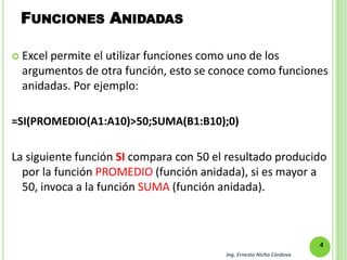 FUNCIONES ANIDADAS

 Excelpermite el utilizar funciones como uno de los
  argumentos de otra función, esto se conoce como funciones
  anidadas. Por ejemplo:

=SI(PROMEDIO(A1:A10)>50;SUMA(B1:B10);0)

La siguiente función SI compara con 50 el resultado producido
  por la función PROMEDIO (función anidada), si es mayor a
  50, invoca a la función SUMA (función anidada).



                                                                      4
                                         Ing. Ernesto Nicho Córdova
 