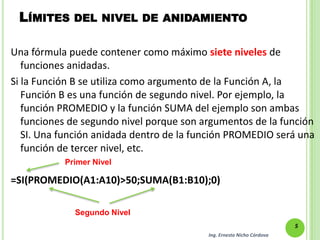 LÍMITES DEL NIVEL DE ANIDAMIENTO

Una fórmula puede contener como máximo siete niveles de
   funciones anidadas.
Si la Función B se utiliza como argumento de la Función A, la
   Función B es una función de segundo nivel. Por ejemplo, la
   función PROMEDIO y la función SUMA del ejemplo son ambas
   funciones de segundo nivel porque son argumentos de la función
   SI. Una función anidada dentro de la función PROMEDIO será una
   función de tercer nivel, etc.
           Primer Nivel

=SI(PROMEDIO(A1:A10)>50;SUMA(B1:B10);0)

             Segundo Nivel
                                                                       5
                                          Ing. Ernesto Nicho Córdova
 