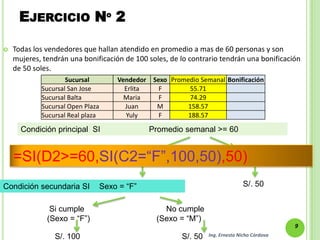 EJERCICIO Nº 2

   Todas los vendedores que hallan atendido en promedio a mas de 60 personas y son
    mujeres, tendrán una bonificación de 100 soles, de lo contrario tendrán una bonificación
    de 50 soles.
                    Sucursal          Vendedor    Sexo Promedio Semanal Bonificación
            Sucursal San Jose           Erlita      F       55.71
            Sucursal Balta              Maria       F       74.29
            Sucursal Open Plaza         Juan       M        158.57
            Sucursal Real plaza         Yuly        F       188.57

      Condición principal SI                     Promedio semanal >= 60

                                Si cumple                        No cumple
    =SI(D2>=60,SI(C2=“F”,100,50),50)
                             (Promedio >= 60)                 (Promedio < 60)


Condición secundaria SI           Sexo = “F”                                     S/. 50


               Si cumple                            No cumple
              (Sexo = “F”)                        (Sexo = “M”)
                                                                                                9
                S/. 100                                   S/. 50   Ing. Ernesto Nicho Córdova
 