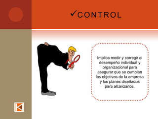 C O N T R O L



        Implica medir y corregir el
         desempeño individual y
           organizacional para
        asegurar que se cumplan
       los objetivos de la empresa
         y los planes diseñados
            para alcanzarlos.
 