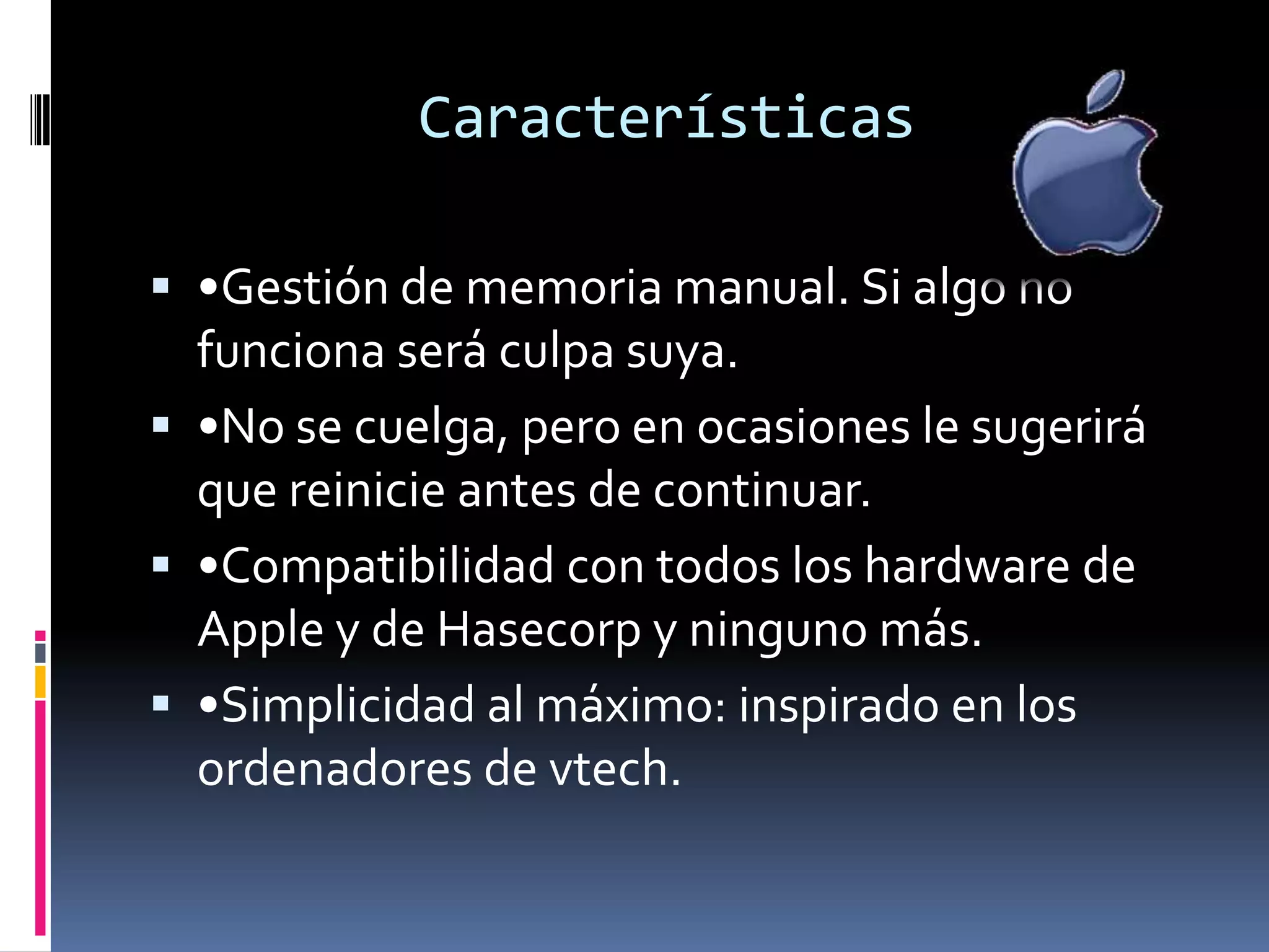 Características

 •Gestión de memoria manual. Si algo no
  funciona será culpa suya.
 •No se cuelga, pero en ocasiones le sugerirá
  que reinicie antes de continuar.
 •Compatibilidad con todos los hardware de
  Apple y de Hasecorp y ninguno más.
 •Simplicidad al máximo: inspirado en los
  ordenadores de vtech.
 