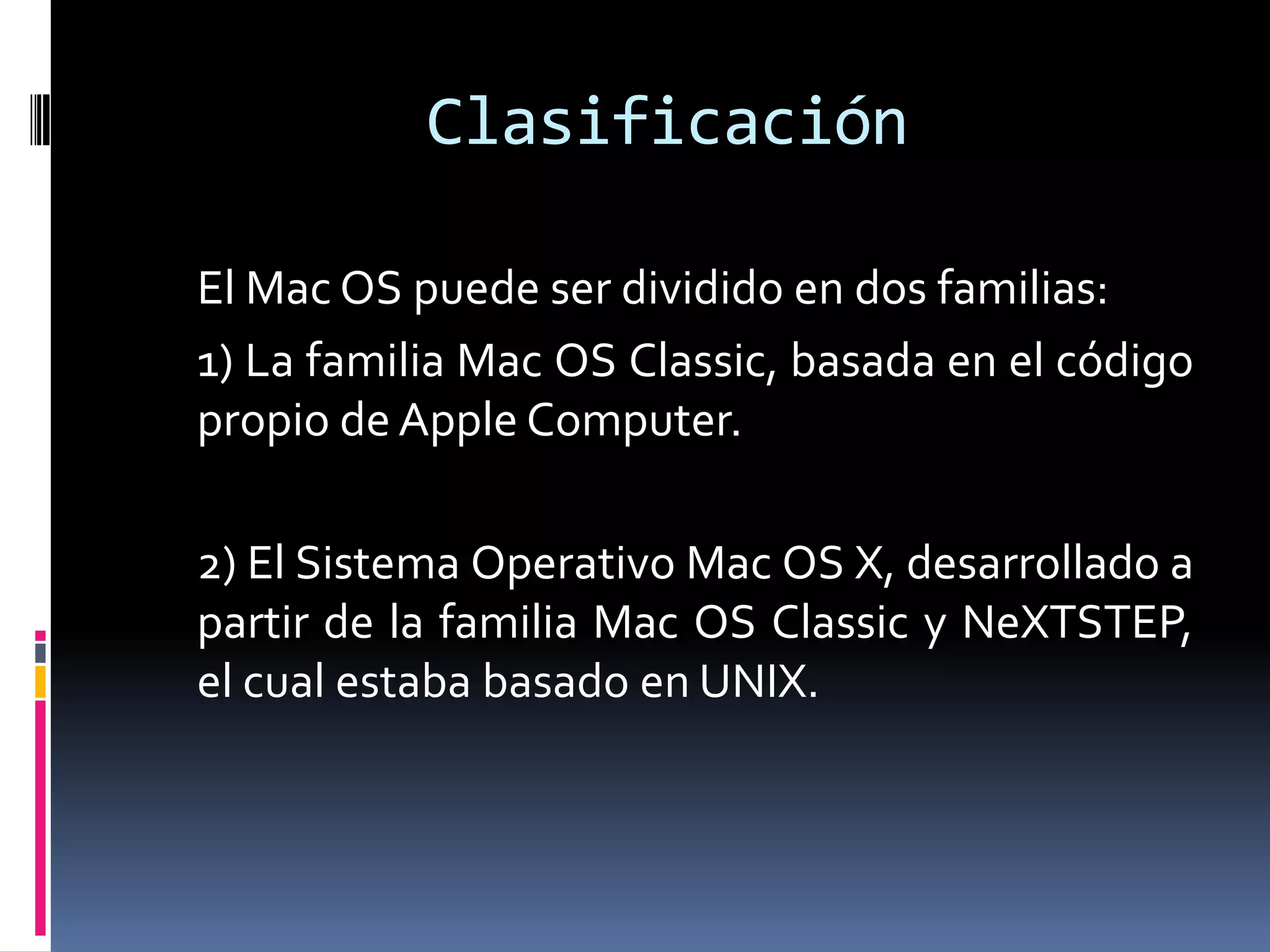 Clasificación

El Mac OS puede ser dividido en dos familias:
1) La familia Mac OS Classic, basada en el código
propio de Apple Computer.

2) El Sistema Operativo Mac OS X, desarrollado a
partir de la familia Mac OS Classic y NeXTSTEP,
el cual estaba basado en UNIX.
 