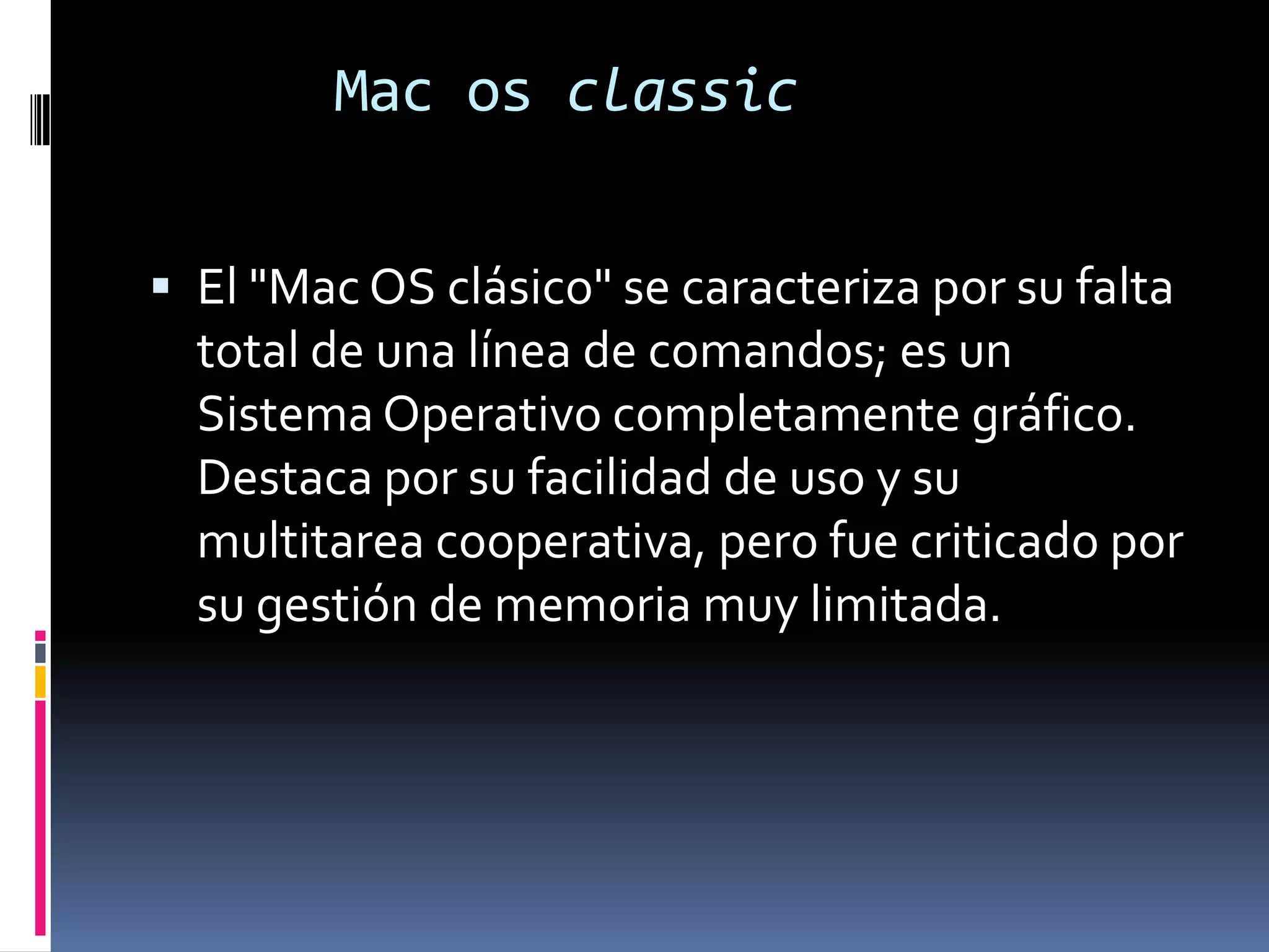 Mac os classic


 El "Mac OS clásico" se caracteriza por su falta
  total de una línea de comandos; es un
  Sistema Operativo completamente gráfico.
  Destaca por su facilidad de uso y su
  multitarea cooperativa, pero fue criticado por
  su gestión de memoria muy limitada.
 