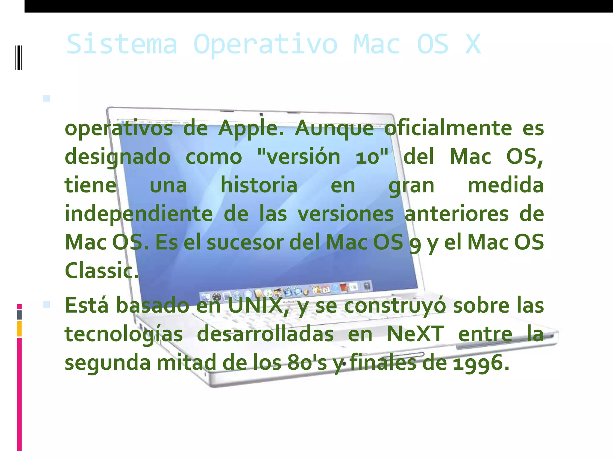 Sistema Operativo Mac OS X
 Es lo más nuevo en la línea de sistemas
  operativos de Apple. Aunque oficialmente es
  designado como "versión 10" del Mac OS,
  tiene una historia en gran medida
  independiente de las versiones anteriores de
  Mac OS. Es el sucesor del Mac OS 9 y el Mac OS
  Classic.
 Está basado en UNIX, y se construyó sobre las
  tecnologías desarrolladas en NeXT entre la
  segunda mitad de los 80's y finales de 1996.
 