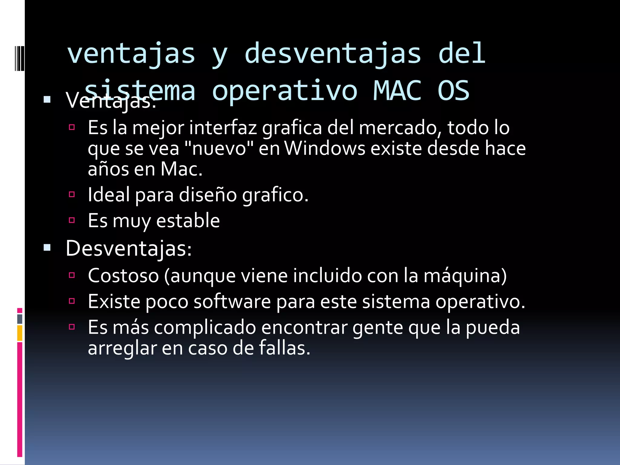 ventajas y desventajas del
    sistema operativo MAC OS
    Ventajas:
     Es la mejor interfaz grafica del mercado, todo lo
      que se vea "nuevo" en Windows existe desde hace
      años en Mac.
     Ideal para diseño grafico.
     Es muy estable
 Desventajas:
     Costoso (aunque viene incluido con la máquina)
     Existe poco software para este sistema operativo.
     Es más complicado encontrar gente que la pueda
      arreglar en caso de fallas.
 