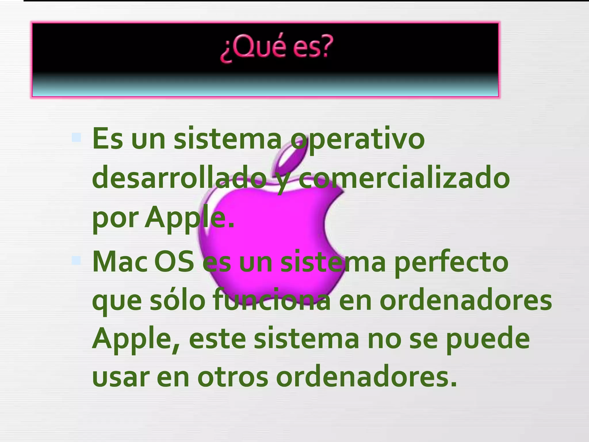  Es un sistema operativo
  desarrollado y comercializado
  por Apple.
 Mac OS es un sistema perfecto
  que sólo funciona en ordenadores
  Apple, este sistema no se puede
  usar en otros ordenadores.
 