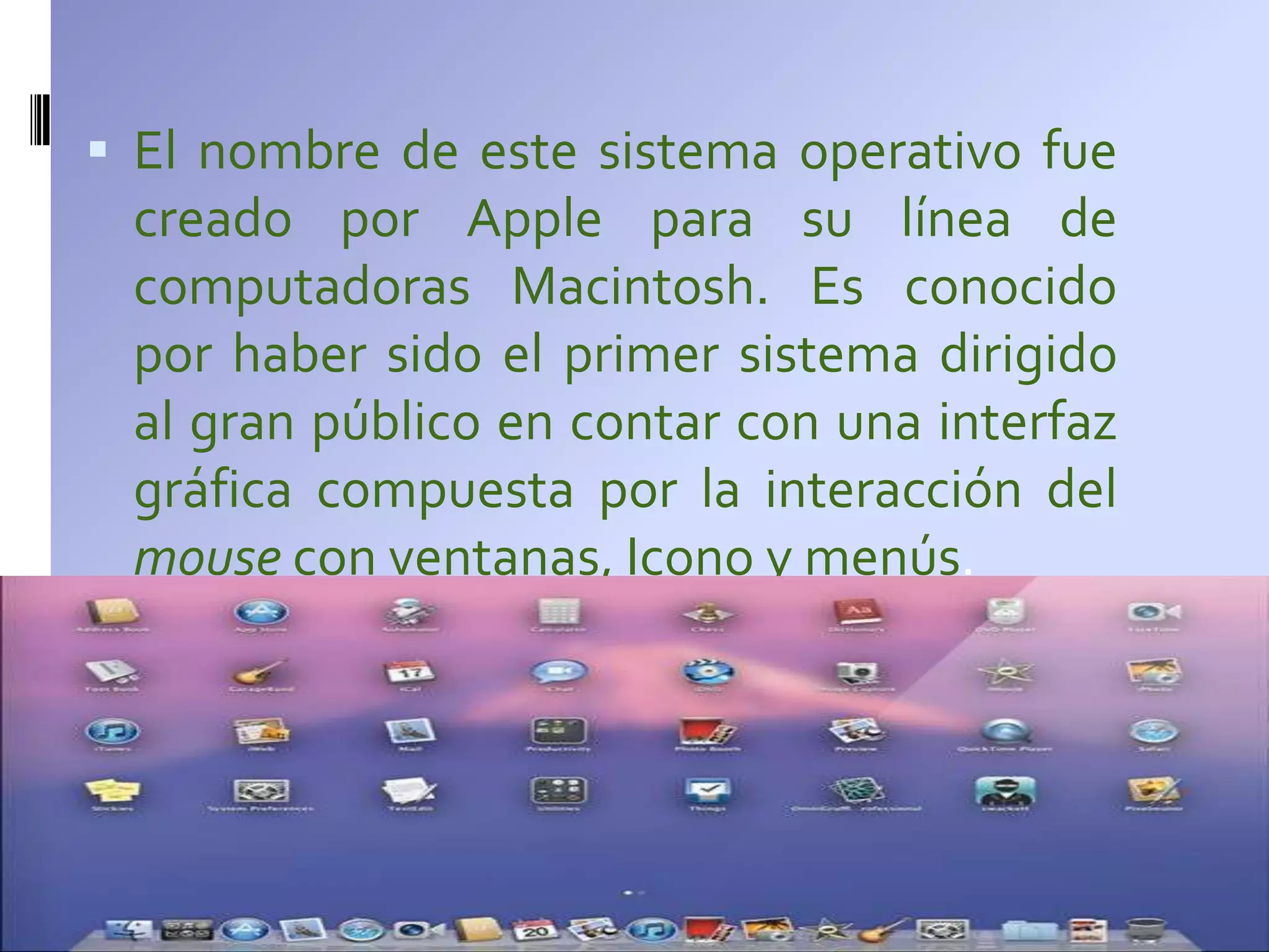  El nombre de este sistema operativo fue
 creado por Apple para su línea de
 computadoras Macintosh. Es conocido
 por haber sido el primer sistema dirigido
 al gran público en contar con una interfaz
 gráfica compuesta por la interacción del
 mouse con ventanas, Icono y menús.
 