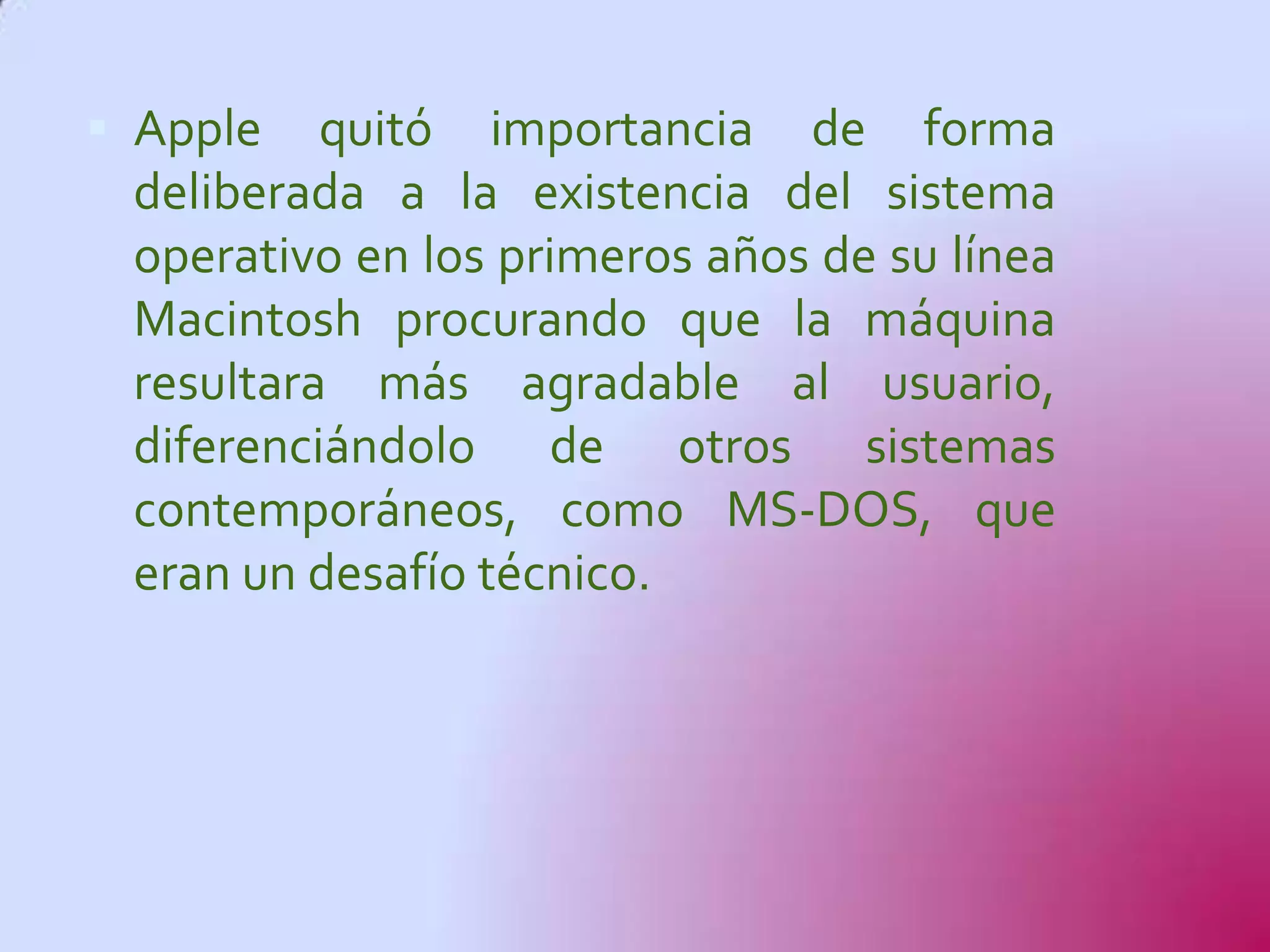  Apple   quitó importancia de forma
 deliberada a la existencia del sistema
 operativo en los primeros años de su línea
 Macintosh procurando que la máquina
 resultara más agradable al usuario,
 diferenciándolo de otros sistemas
 contemporáneos, como MS-DOS, que
 eran un desafío técnico.
 