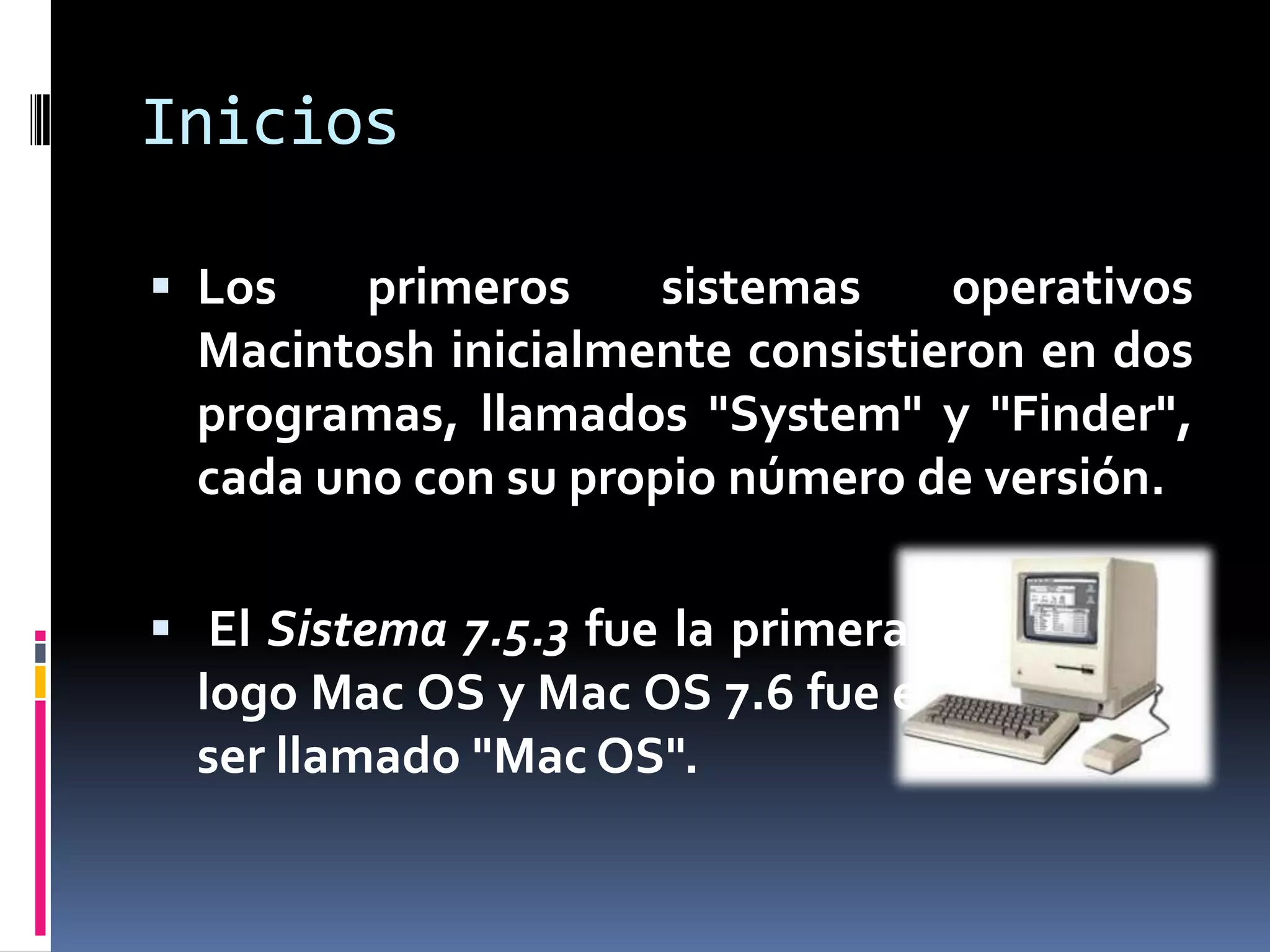 Inicios

 Los    primeros     sistemas    operativos
  Macintosh inicialmente consistieron en dos
  programas, llamados "System" y "Finder",
  cada uno con su propio número de versión.

 El Sistema 7.5.3 fue la primera en incluir el
  logo Mac OS y Mac OS 7.6 fue el primero en
  ser llamado "Mac OS".
 