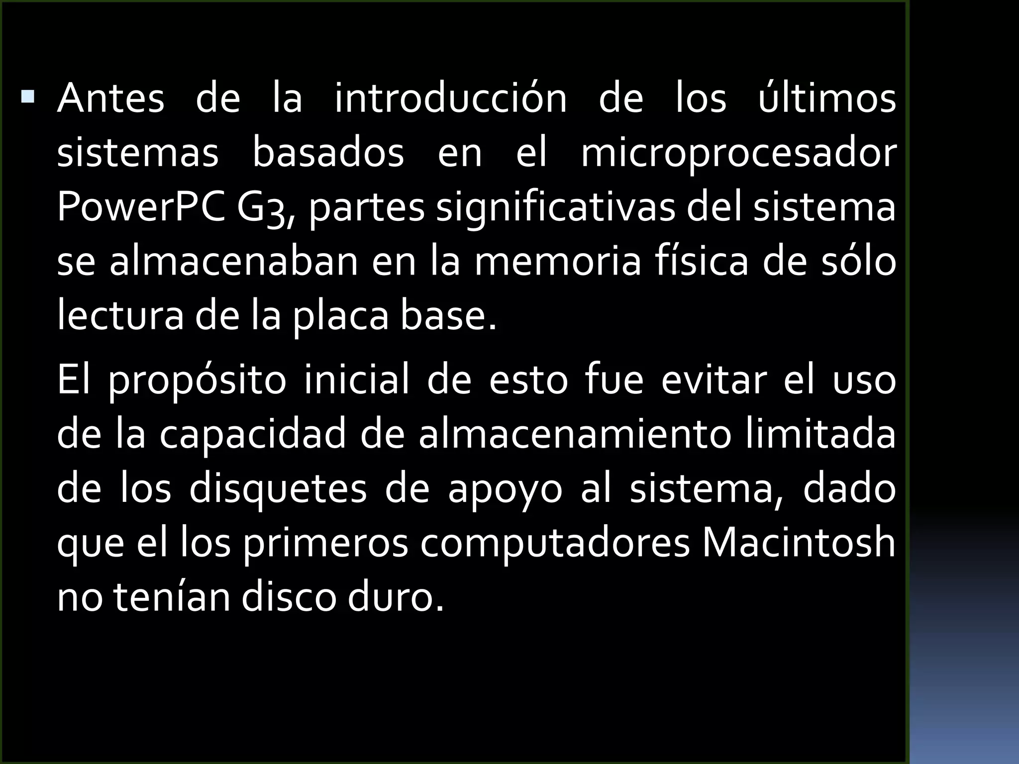  Antes de la introducción de los últimos
 sistemas basados en el microprocesador
 PowerPC G3, partes significativas del sistema
 se almacenaban en la memoria física de sólo
 lectura de la placa base.
 El propósito inicial de esto fue evitar el uso
 de la capacidad de almacenamiento limitada
 de los disquetes de apoyo al sistema, dado
 que el los primeros computadores Macintosh
 no tenían disco duro.
 