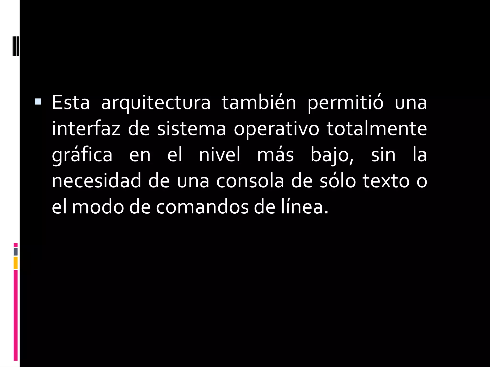  Esta arquitectura también permitió una
 interfaz de sistema operativo totalmente
 gráfica en el nivel más bajo, sin la
 necesidad de una consola de sólo texto o
 el modo de comandos de línea.
 