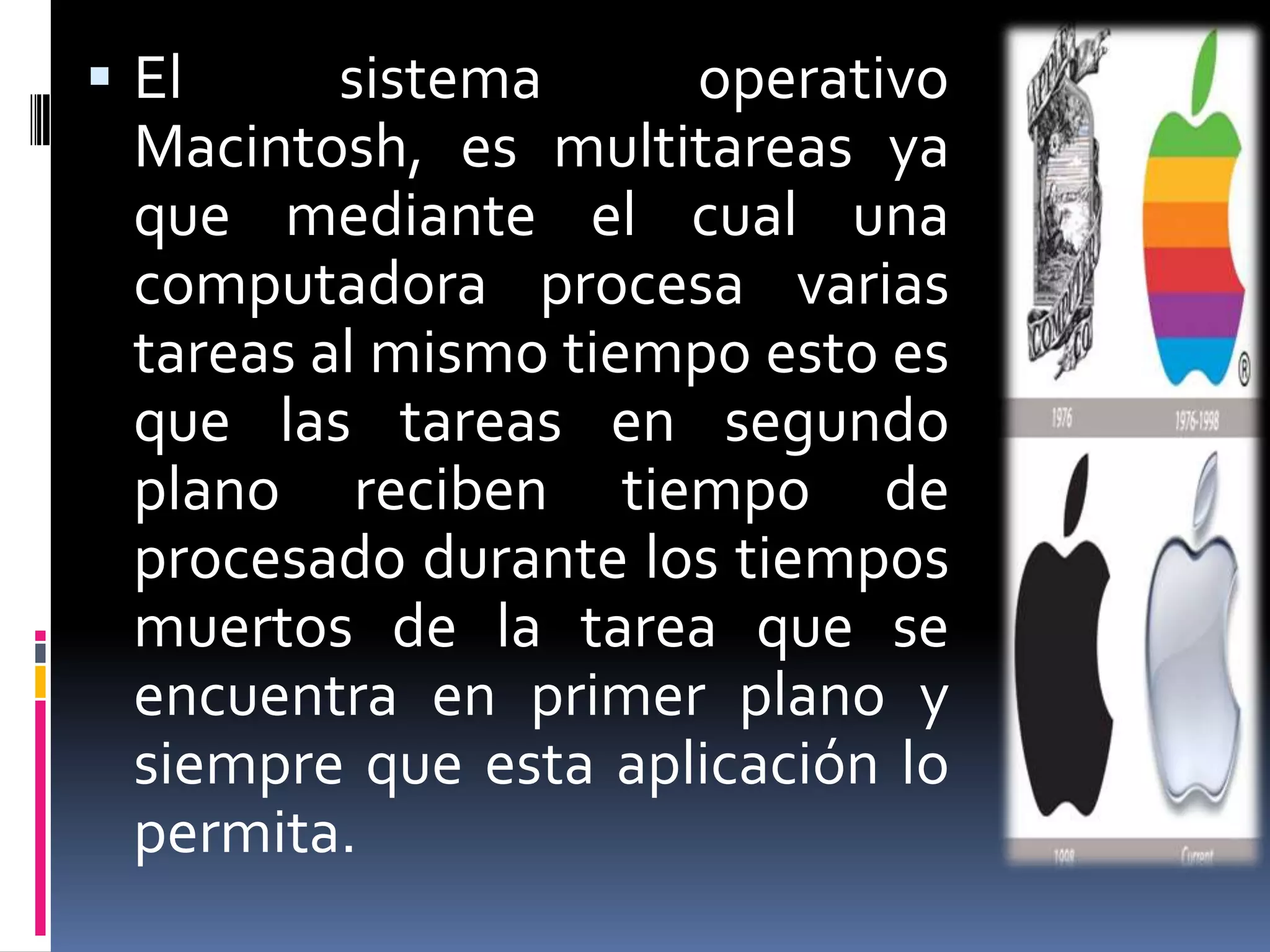  El     sistema     operativo
 Macintosh, es multitareas ya
 que mediante el cual una
 computadora procesa varias
 tareas al mismo tiempo esto es
 que las tareas en segundo
 plano reciben tiempo de
 procesado durante los tiempos
 muertos de la tarea que se
 encuentra en primer plano y
 siempre que esta aplicación lo
 permita.
 