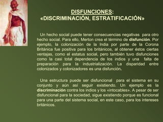 DISFUNCIONES:
«DISCRIMINACIÓN, ESTRATIFICACIÓN»
Un hecho social puede tener consecuencias negativas para otro
hecho social. Para ello, Merton crea el término de disfunción. Por
ejemplo, la colonización de la India por parte de la Corona
Británica fue positiva para los británicos, al obtener éstos ciertas
ventajas, como el estatus social, pero también tuvo disfunciones
como la casi total dependencia de los indios y una falta de
preparación para la industrialización. La disparidad entre
colonizados y colonizadores es una disfunción.
Una estructura puede ser disfuncional para el sistema en su
conjunto y aún así seguir existiendo. Un ejemplo es la
discriminación contra los indios y los «intocables». A pesar de ser
disfuncional para la sociedad, sigue existiendo porque es funcional
para una parte del sistema social, en este caso, para los intereses
británicos.
 