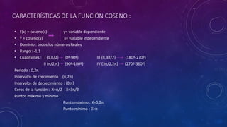 CARACTERÍSTICAS DE LA FUNCIÓN COSENO :
• F(x) = coseno(x) y= variable dependiente
• Y = coseno(x) x= variable independiente
• Dominio : todos los números Reales
• Rango : -1,1
• Cuadrantes : I {1,π/2} {0º-90º} III {π,3π/2} {180º-270º}
II {π/2,π} {90º-180º} IV {3π/2,2π} {270º-360º}
Periodo : 0,2π
Intervalos de crecimiento : {π,2π}
Intervalos de decrecimiento : {0,π}
Ceros de la función : X=π/2 X=3π/2
Puntos máximo y minimo :
Punto máximo : X=0,2π
Punto minimo : X=π