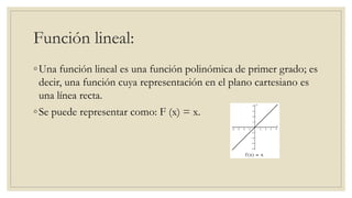 Función lineal:
◦Una función lineal es una función polinómica de primer grado; es
decir, una función cuya representación en el plano cartesiano es
una línea recta.
◦Se puede representar como: F (x) = x.
 