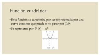 Función cuadrática:
◦Esta función se caracteriza por ser representada por una
curva continua que puede o no pasar por (0,0).
◦Se representa por: F (x) = x²
 