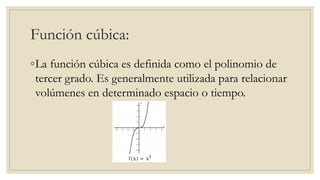 Función cúbica:
◦La función cúbica es definida como el polinomio de
tercer grado. Es generalmente utilizada para relacionar
volúmenes en determinado espacio o tiempo.
 