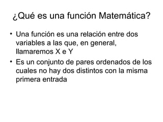 ¿Qué es una función Matemática?
• Una función es una relación entre dos
variables a las que, en general,
llamaremos X e Y
• Es un conjunto de pares ordenados de los
cuales no hay dos distintos con la misma
primera entrada