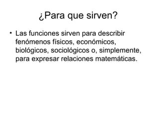 ¿Para que sirven?
• Las funciones sirven para describir
fenómenos físicos, económicos,
biológicos, sociológicos o, simplemente,
para expresar relaciones matemáticas.