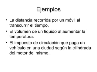 Ejemplos
• La distancia recorrida por un móvil al
transcurrir el tiempo.
• El volumen de un líquido al aumentar la
temperatura.
• El impuesto de circulación que paga un
vehículo en una ciudad según la cilindrada
del motor del mismo.