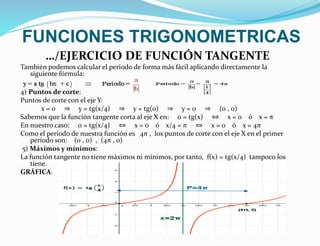 FUNCIONES TRIGONOMETRICAS 
…/EJERCICIO DE FUNCIÓN TANGENTE 
También podemos calcular el periodo de forma más fácil aplicando directamente la 
siguiente fórmula: 
4) Puntos de corte: 
Puntos de corte con el eje Y: 
x = 0 ⇒ y = tg(x/4) ⇒ y = tg(0) ⇒ y = 0 ⇒ (0 , 0) 
Sabemos que la función tangente corta al eje X en: 0 = tg(x) ⇔ x = 0 ó x = π 
En nuestro caso: 0 = tg(x/4) ⇔ x = 0 ó x/4 = π ⇔ x = 0 ó x = 4π 
Como el período de nuestra función es 4π , los puntos de corte con el eje X en el primer 
período son: (0 , 0) , (4π , 0) 
5) Máximos y mínimos: 
La función tangente no tiene máximos ni mínimos, por tanto, f(x) = tg(x/4) tampoco los 
tiene. 
GRÁFICA: 
 