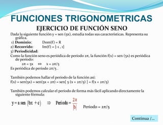 FUNCIONES TRIGONOMETRICAS 
EJERCICIO DE FUNCIÓN SENO 
Dada la siguiente función y = sen (5x), estudia todas sus características. Representa su 
gráfica. 
1) Dominio: Dom(f ) = R 
2) Recorrido: Im(f ) = [-1 , 1] 
3) Periodicidad: 
Como la función seno es periódica de período 2π, la función f(x) = sen (5x) es periódica 
de período: 
2π = 5x ⇔ x = 2π/5 
Es periódica de período 2π/5 . 
También podemos hallar el período de la función así: 
f(x) = sen(5x) = sen(5x + 2π) = sen[ 5 (x + 2π/5) ] = f(x + 2π/5) 
También podemos calcular el periodo de forma más fácil aplicando directamente la 
siguiente fórmula: 
Periodo = 2π/5 
Continua /… 
 