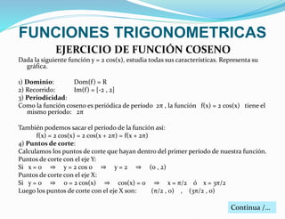 FUNCIONES TRIGONOMETRICAS 
EJERCICIO DE FUNCIÓN COSENO 
Dada la siguiente función y = 2 cos(x), estudia todas sus características. Representa su 
gráfica. 
1) Dominio: Dom(f ) = R 
2) Recorrido: Im(f ) = [-2 , 2] 
3) Periodicidad: 
Como la función coseno es periódica de período 2π , la función f(x) = 2 cos(x) tiene el 
mismo período: 2π 
También podemos sacar el período de la función así: 
f(x) = 2 cos(x) = 2 cos(x + 2π) = f(x + 2π) 
4) Puntos de corte: 
Calculamos los puntos de corte que hayan dentro del primer período de nuestra función. 
Puntos de corte con el eje Y: 
Si x = 0 ⇒ y = 2 cos 0 ⇒ y = 2 ⇒ (0 , 2) 
Puntos de corte con el eje X: 
Si y = 0 ⇒ 0 = 2 cos(x) ⇒ cos(x) = 0 ⇒ x = π/2 ó x = 3π/2 
Luego los puntos de corte con el eje X son: (π/2 , 0) , (3π/2 , 0) 
Continua /… 
 