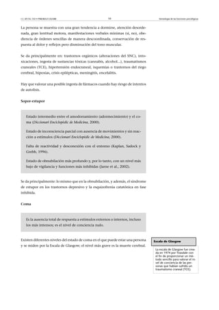 CC-BY-NC-ND • P08/80521/02588                             10                         Semiología de las funciones psicológicas



La persona se muestra con una gran tendencia a dormirse, atención desorde-
nada, gran lentitud motora, manifestaciones verbales mínimas (sí, no), obe-
diencia de órdenes sencillas de manera descoordinada, conservación de res-
puesta al dolor y reflejos pero disminución del tono muscular.


Se da principalmente en: trastornos orgánicos (alteraciones del SNC), into-
xicaciones, ingesta de sustancias tóxicas (cannabis, alcohol...), traumatismos
craneales (TCE), hipertensión endocraneal, isquemias o trastornos del riego
cerebral, hipoxias, crisis epilépticas, meningitis, encefalitis.


Hay que valorar una posible ingesta de fármacos cuando hay riesgo de intentos
de autolisis.


Sopor-estupor



    Estado intermedio entre el amodorramiento (adormecimiento) y el co-
    ma (Diccionari Enciclopèdic de Medicina, 2000).

    Estado de inconsciencia parcial con ausencia de movimientos y sin reac-
    ción a estímulos (Diccionari Enciclopèdic de Medicina, 2000).

    Falta de reactividad y desconexión con el entorno (Kaplan, Sadock y
    Grebb, 1996).

    Estado de obnubilación más profundo y, por lo tanto, con un nivel más
    bajo de vigilancia y funciones más inhibidas (Jarne et al., 2002).



Se da principalmente: lo mismo que en la obnubilación, y además, el síndrome
de estupor en los trastornos depresivo y la esquizofrenia catatónica en fase
inhibida.


Coma



    Es la ausencia total de respuesta a estímulos externos o internos, incluso
    los más intensos; es el nivel de conciencia nulo.



Existen diferentes niveles del estado de coma en el que puede estar una persona   Escala de Glasgow
y se miden por la Escala de Glasgow; el nivel más grave es la muerte cerebral.
                                                                                   La escala de Glasgow fue crea-
                                                                                   da en 1974 por Teasdale con
                                                                                   el fin de proporcionar un mé-
                                                                                   todo sencillo para valorar el ni-
                                                                                   vel de conciencia de las per-
                                                                                   sonas que habían sufrido un
                                                                                   traumatismo craneal (TCE).
 