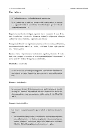 CC-BY-NC-ND • P08/80521/02588                               11                     Semiología de las funciones psicológicas


Hipervigilancia



    La vigilancia o estado vigil está altamente aumentada.

    Es un estado caracterizado por un exceso del nivel de alerta secundario
    a la hiperactivación de los sistemas neurofisiológicos que modulan la
    víspera y la atención (5).



La persona muestra: taquipsiquia, logorrea, mayor asociación de ideas de ma-
nera desordenada, percepciones más vivas, impresión subjetiva de más agili-
dad mental y más memoria e hiperactividad motora.


Se da principalmente en: ingesta de sustancias tóxicas (cocaína, anfetaminas,
bebidas estimulantes, exceso de cafeína y derivados, éxtasis, tripis, pastillas,
etc.) y alucinógenos.


Fases de manía e hipomanía de los trastornos bipolares, síndrome de excita-
ción en el contexto de episodio de descompensación aguda esquizofrénica y
en los períodos iniciales de algunas esquizofrenias.


Claridaddeconciencia



    Es la claridad con la que la persona percibe los estímulos del ambiente,
    por lo tanto se evalúa el estado de la conciencia en un sentido cualita-
    tivo.



Cuadrosconfusionales



    Se componen siempre de dos elementos: un grado variable de obnubi-
    lación y una actividad desordenada, fantástica o limitada de la concien-
    cia, que puede provocar una afectación total o parcial de ésta (Mesa Cid,
    2007).



Cuadrosconfusooníricos



    Son cuadros confusionales en los que se añade la siguiente sintomato-
    logía:

    •    Pensamiento desorganizado e incoherente, trastornos de la percep-
         ción (alucinaciones y/o ilusiones), agitación psicomotora, hiperac-
         tividad vegetativa (sudoración, taquicardia, bradicardia, hiperven-
         tilación, dilatación pupilar, etc.), trastornos y/o vigilia.
 