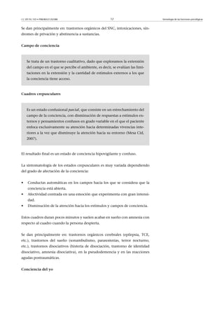 CC-BY-NC-ND • P08/80521/02588                           12                        Semiología de las funciones psicológicas



Se dan principalmente en: trastornos orgánicos del SNC, intoxicaciones, sín-
dromes de privación y abstinencia a sustancias.


Campodeconciencia



    Se trata de un trastorno cualitativo, dado que exploramos la extensión
    del campo en el que se percibe el ambiente, es decir, se evalúan las limi-
    taciones en la extensión y la cantidad de estímulos externos a los que
    la conciencia tiene acceso.



Cuadroscrepusculares



    Es un estado confusional parcial, que consiste en un estrechamiento del
    campo de la conciencia, con disminución de respuestas a estímulos ex-
    ternos y pensamientos confusos en grado variable en el que el paciente
    enfoca exclusivamente su atención hacia determinadas vivencias inte-
    riores a la vez que disminuye la atención hacia su entorno (Mesa Cid,
    2007).



El resultado final es un estado de conciencia hipovigilante y confuso.


La sintomatología de los estados crepusculares es muy variada dependiendo
del grado de afectación de la conciencia:


•    Conductas automáticas en los campos hacia los que se considera que la
     conciencia está abierta.
•    Afectividad centrada en una emoción que experimenta con gran intensi-
     dad.
•    Disminución de la atención hacia los estímulos y campos de conciencia.


Estos cuadros duran pocos minutos y suelen acabar en sueño con amnesia con
respecto al cuadro cuando la persona despierta.


Se dan principalmente en: trastornos orgánicos cerebrales (epilepsia, TCE,
etc.), trastornos del sueño (sonambulismo, parasomnias, terror nocturno,
etc.), trastornos disociativos (histeria de disociación, trastorno de identidad
disociativo, amnesia disociativa), en la pseudodemencia y en las reacciones
agudas postraumáticas.


Concienciadelyo
 