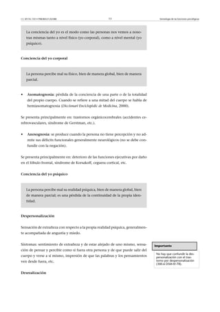 CC-BY-NC-ND • P08/80521/02588                          13                           Semiología de las funciones psicológicas




    La conciencia del yo es el modo como las personas nos vemos a noso-
    tras mismas tanto a nivel físico (yo corporal), como a nivel mental (yo
    psíquico).



Concienciadelyocorporal



    La persona percibe mal su físico, bien de manera global, bien de manera
    parcial.



•    Asomatognosia: pérdida de la conciencia de una parte o de la totalidad
     del propio cuerpo. Cuando se refiere a una mitad del cuerpo se habla de
     hemiasomatognosia (Diccionari Enciclopèdic de Medicina, 2000).


Se presenta principalmente en: trastornos orgánicocerebrales (accidentes ce-
rebrovasculares, síndrome de Gerstman, etc.).


•    Anosognosia: se produce cuando la persona no tiene percepción y no ad-
     mite sus déficits funcionales generalmente neurológicos (no se debe con-
     fundir con la negación).


Se presenta principalmente en: deterioro de las funciones ejecutivas por daño
en el lóbulo frontal, síndrome de Korsakoff, ceguera cortical, etc.


Concienciadelyopsíquico



    La persona percibe mal su realidad psíquica, bien de manera global, bien
    de manera parcial; es una pérdida de la continuidad de la propia iden-
    tidad.



Despersonalización


Sensación de extrañeza con respecto a la propia realidad psíquica, generalmen-
te acompañada de angustia y miedo.


Síntomas: sentimiento de extrañeza y de estar alejado de uno mismo, sensa-       Importante
ción de pensar y percibir como si fuera otra persona y de que puede salir del
                                                                                  No hay que confundir la des-
cuerpo y verse a sí mismo, impresión de que las palabras y los pensamientos       personalización con el tras-
ven desde fuera, etc.                                                             torno por despersonalización
                                                                                  (300.6 DSM-IV-TR).


Desrealización
 
