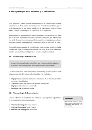 CC-BY-NC-ND • P08/80521/02588                            15                               Semiología de las funciones psicológicas



3. Psicopatología de la atención y la orientación




En el apartado 2 habéis visto de manera más concisa cómo se debe estudiar
un apartado, es decir, tenéis desarrollado más concretamente el tema que se
ha de trabajar, por lo que habéis podido ver de manera más práctica cómo
debéis trabajar con esta guía los contenidos de la asignatura.


A partir de ahora la exposición de los contenidos no será tan minuciosa, dado
que se os darán las fuentes que debéis consultar y los pasos que debéis seguir
con tal de alcanzar los contenidos, es decir, viajaréis por la asignatura de Psico-
patología con esta guía de estudio (como si se tratara de una guía de viaje).


Dispondréis de un esquema de los principales conceptos que se deben estudiar
y sabréis los espacios que debéis consultar con el fin de alcanzar los conoci-
mientos básicos (lecturas obligatorias y lecturas complementarias).


3.1. Psicopatología de la atención



    La atención es una función psicológica que cuando está alterada afecta
    de manera muy importante al procesamiento de la información.



Las alteraciones de la atención son muy frecuentes y se deben evaluar desde
los puntos de vista del volumen, la estabilidad y la oscilación.


•    Hipoprosexia: atención disminuida (inhibición de la atención, labilidad
     atentiva y distrabilidad).
•    Aprosexia: grado más intenso de atención disminuida
•    Hiperprosexia: atención aumentada
•    Paroprosexia: atención desviada


3.2. Psicopatología de la orientación


Cuando hablamos de orientación nos referimos a que la persona sepa situarse           Ved también
en el espacio, el tiempo y la situación.
                                                                                       Estudiaréis la lista de los princi-
                                                                                       pales trastornos asociados a la
•    Orientacióntemporal: en el tiempo.                                               semiología de la atención y la
                                                                                       orientación.
•    Orientaciónespacial: en el espacio.
•    Orientaciónalopsíquica: situacional.
 
