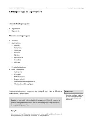 CC-BY-NC-ND • P08/80521/02588                                 17                               Semiología de las funciones psicológicas



5. Psicopatología de la percepción




Intensidaddelapercepción


•    Hiperestesia
•    Hipoestesia


Alteracionesdelapercepción


•    Ilusiones
•    Alucinaciones
     –    Simples
     –    Complejas
     –    Auditivas
     –    Visuales
     –    Táctiles
     –    Cenestésicas
     –    Gustativas
     –    Olfativas


•    Pseudoalucinaciones
•    Otras alteraciones
     –    Autoscopia
     –    Policopia
     –    Metamorfopsia
     –    Imagen idéntica
     –    Alucinaciones hipnopómpicas
     –    Alucinaciones hipnagógicas



En este apartado, es muy importante que osquedemuyclaraladiferencia                    Ved también
entreilusiónyalucinación.
                                                                                             Recordad estudiar el listado de
                                                                                             los principales trastornos aso-
                                                                                             ciados a la semiología de la
                                                                                             percepción.
    Ilusión: es una mala interpretación de una percepción real, es decir, la
    persona interpreta un estímulo real de manera equivocada y se convier-
    te en un error perceptivo.


    Ejemplo

    Una persona ve que el maniquí de un escaparate se mueve y lo saluda con la mano. El
    maniquí está ahí, por lo tanto, es una ilusión, en este caso visual.
 