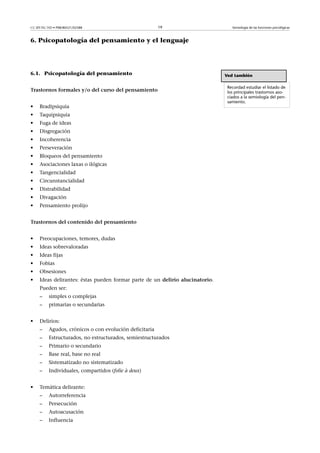 CC-BY-NC-ND • P08/80521/02588                            19                        Semiología de las funciones psicológicas



6. Psicopatología del pensamiento y el lenguaje




6.1. Psicopatología del pensamiento                                             Ved también

                                                                                 Recordad estudiar el listado de
Trastornosformalesy/odelcursodelpensamiento                                los principales trastornos aso-
                                                                                 ciados a la semiología del pen-
                                                                                 samiento.
•    Bradipsiquia
•    Taquipsiquia
•    Fuga de ideas
•    Disgregación
•    Incoherencia
•    Perseveración
•    Bloqueos del pensamiento
•    Asociaciones laxas o ilógicas
•    Tangencialidad
•    Circunstancialidad
•    Distrabilidad
•    Divagación
•    Pensamiento prolijo


Trastornosdelcontenidodelpensamiento


•    Preocupaciones, temores, dudas
•    Ideas sobrevaloradas
•    Ideas fijas
•    Fobias
•    Obsesiones
•    Ideas delirantes: éstas pueden formar parte de un delirio alucinatorio.
     Pueden ser:
     –    simples o complejas
     –    primarias o secundarias


•    Delirios:
     –    Agudos, crónicos o con evolución deficitaria
     –    Estructurados, no estructurados, semiestructurados
     –    Primario o secundario
     –    Base real, base no real
     –    Sistematizado no sistematizado
     –    Individuales, compartidos (folie à deux)


•    Temática delirante:
     –    Autorreferencia
     –    Persecución
     –    Autoacusación
     –    Influencia
 