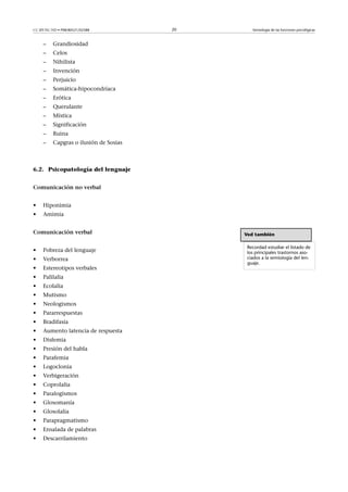 CC-BY-NC-ND • P08/80521/02588           20      Semiología de las funciones psicológicas



     –    Grandiosidad
     –    Celos
     –    Nihilista
     –    Invención
     –    Perjuicio
     –    Somática-hipocondríaca
     –    Erótica
     –    Querulante
     –    Mística
     –    Significación
     –    Ruina
     –    Capgras o ilusión de Sosias



6.2. Psicopatología del lenguaje


Comunicaciónnoverbal


•    Hiponimia
•    Amimia


Comunicaciónverbal                          Ved también

                                              Recordad estudiar el listado de
•    Pobreza del lenguaje                     los principales trastornos aso-
•    Verborrea                                ciados a la semiología del len-
                                              guaje.
•    Estereotipos verbales
•    Palilalia
•    Ecolalia
•    Mutismo
•    Neologismos
•    Pararrespuestas
•    Bradifasia
•    Aumento latencia de respuesta
•    Disfemia
•    Presión del habla
•    Parafemia
•    Logoclonia
•    Verbigeración
•    Coprolalia
•    Paralogismos
•    Glosomanía
•    Glosolalia
•    Parapragmatismo
•    Ensalada de palabras
•    Descarrilamiento
 