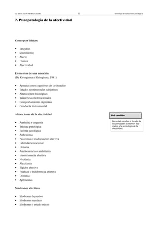 CC-BY-NC-ND • P08/80521/02588                   22      Semiología de las funciones psicológicas



7. Psicopatología de la afectividad




Conceptosbásicos


•    Emoción
•    Sentimiento
•    Afecto
•    Humor
•    Afectividad


Elementosdeunaemoción
(De Kleinginna y Kleinginna, 1981)


•    Apreciaciones cognitivas de la situación
•    Estados sentimentales subjetivos
•    Alteraciones fisiológicas
•    Tendencias motivacionales
•    Comportamiento expresivo
•    Conducta instrumental


Alteracionesdelaafectividad                       Ved también

                                                      Recordad estudiar el listado de
•    Ansiedad y angustia                              los principales trastornos aso-
•    Tristeza patológica                              ciados a la semiología de la
                                                      afectividad.
•    Euforia patológica
•    Anhedonia
•    Paratimia o inadecuación afectiva
•    Labilidad emocional
•    Disforia
•    Ambivalencia o ambitimia
•    Incontinencia afectiva
•    Neotimia
•    Alexitimia
•    Rigidez afectiva
•    Frialdad o indiferencia afectiva
•    Distimia
•    Aprosodias


Síndromesafectivos


•    Síndrome depresivo
•    Síndrome maníaco
•    Síndrome o estado mixto
 