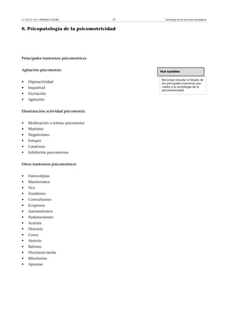 CC-BY-NC-ND • P08/80521/02588          23      Semiología de las funciones psicológicas



8. Psicopatología de la psicomotricidad




Principalestrastornospsicomotrices


Agitaciónpsicomotriz                       Ved también

                                             Recordad estudiar el listado de
•    Hiperactividad                          los principales trastornos aso-
•    Inquietud                               ciados a la semiología de la
                                             psicomotricidad.
•    Excitación
•    Agitación


Disminuciónactividadpsicomotriz


•    Moderación o retraso psicomotor
•    Mutismo
•    Negativismo
•    Estupor
•    Catatonia
•    Inhibición psicomotora


Otrostrastornospsicomotrices


•    Estereotipias
•    Manierismos
•    Tics
•    Temblores
•    Convulsiones
•    Ecopraxia
•    Automatismos
•    Parkinsonismo
•    Acatisia
•    Distonía
•    Corea
•    Atetosis
•    Balismo
•    Discinesia tardía
•    Mioclonias
•    Apraxias
 