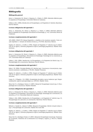 CC-BY-NC-ND • P08/80521/02588                                           25                                 Semiología de las funciones psicológicas



Bibliografía
Bibliografía general

Jarne, A., Armayones, M., Horta, E., Requena, E., y Talarn, A. (2002). Materiales didácticos para
la asignatura de Psicopatología. Universitat Oberta de Catalunya.

Vallejo, J. (Ed.). (2006). Introducción a la Psicopatología y a la Psiquiatría (6.ª edición). Barcelona:
Elsevier Masson.

Lecturas obligatorias del apartado 1

Jarne, A., Armayones, M., Horta, E., Requena, E., y Talarn, A. (2002). Materiales didácticos
para la asignatura de Psicopatología (Documento de Semiología, p. 3-4). Universitat Oberta de
Catalunya.

Lecturas complementarias del apartado 1

APA (2002). DSM-IV-TR. Manual diagnóstico y estadístico de los trastornos mentales. Texto revi-
sado (Apéndice C. Glosario de términos técnicos, p. 913-922). Barcelona: Masson.

Kaplan, H., Sadock J., y Grebb, J. (1996). Sinopsis de Psiquiatría (7.ª edición) (cap. 8, Defini-
ción de los signos y síntomas psiquiátricos típicos (semiología psiquiátrica)). Madrid: Pana-
mericana.

Lecturas obligatorias del apartado 2

Jarne, A., Armayones, M., Horta, E., Requena, E., y Talarn, A. (2002). Materiales didácticos para
la asignatura de Psicopatología. (Documento de Semiología: Semiología de la consciencia, p.
4-9). Universitat Oberta de Catalunya.

Vallejo, J. (Ed). (2006). Introducción a la Psicopatología y a la Psiquiatría (6a Edició) (cap. 11,
Psicopatología de la consciencia). Barcelona: Elsevier Masson.

Lecturas complementarias del apartado 2

Kalat, J. W. (2004). Psicología Biológica (8.ª edición) (apt. Consciencia e inconsciencia, expe-
riencia consciente y subliminal, p. 196-201). Madrid: Thomson.

Kaplan, H., Sadock J., y Grebb, J. (1996). Sinopsis de Psiquiatría (7.ª edición) (cap. 8, Defini-
ción de los signos y síntomas psiquiátricos típicos (semiología psiquiátrica)). Madrid: Pana-
mericana.

Luque, R. y Villagrán, J. M. (2000). Psicopatología descriptiva: nuevas tendencias (apt. Desper-
sonalización: aspectos psicopatológicos, p. 249-263). Madrid. Trotta.

Mesa Cid, P. J. y Rodríguez Testal, J. F. (2007). Manual de Psicopatología General (cap. 2, Psico-
patología de la consciencia). Madrid: Pirámide.

Lecturas obligatorias del apartado 3

Jarne, A., Armayones, M., Horta, E., Requena, E., y Talarn, A. (2002). Materiales didácticos para
la asignatura de Psicopatología. (Documento de Semiología: Semiología de la orientación y la
atención, p. 9-11). Universitat Oberta de Catalunya.

Vallejo, J. (Ed). (2006). Introducción a la Psicopatología y a la Psiquiatría (6.ª edición) (cap. 12,
Psicopatología de la atención y la orientación). Barcelona: Elsevier Masson.

Lecturas complementarias del apartado 3

Belloch A., Sandin B., y Ramos F. (2008). Manual de Psicopatología. Edición revisada (volum 1;
cap. 5, Psicopatología de la atención). Madrid: Mc Graw Hill.

Kaplan, H., Sadock, J., y Grebb, J. (1996). Sinopsis de Psiquiatría (7.ª edición) (cap. 8, Defini-
ción de los signos y síntomas psiquiátricos típicos (semiología psiquiátrica)). Madrid: Pana-
mericana.

Mesa Cid, P. J. y Rodríguez Testal, J. F. (2007). Manual de Psicopatología General (apt. Trastornos
de la atención. Trastornos de la orientación en el tiempo y espacio, p. 106-111). Madrid:
Pirámide.
 