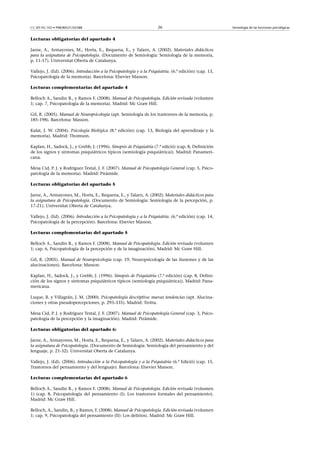 CC-BY-NC-ND • P08/80521/02588                                          26                                Semiología de las funciones psicológicas


Lecturas obligatorias del apartado 4

Jarne, A., Armayones, M., Horta, E., Requena, E., y Talarn, A. (2002). Materiales didácticos
para la asignatura de Psicopatología. (Documento de Semiología: Semiología de la memoría,
p. 11-17). Universitat Oberta de Catalunya.

Vallejo, J. (Ed). (2006). Introducción a la Psicopatología y a la Psiquiatría. (6.ª edición) (cap. 13,
Psicopatología de la memoria). Barcelona: Elsevier Masson.

Lecturas complementarias del apartado 4

Belloch A., Sandin B., y Ramos F. (2008). Manual de Psicopatología. Edición revisada (volumen
1; cap. 7, Psicopatología de la memoria). Madrid: Mc Graw Hill.

Gil, R. (2005). Manual de Neuropsicología (apt. Semiología de los trastornos de la memoria, p.
185-198). Barcelona: Masson.

Kalat, J. W. (2004). Psicología Biológica (8.ª edición) (cap. 13, Biología del aprendizaje y la
memoria). Madrid: Thomson.

Kaplan, H., Sadock, J., y Grebb, J. (1996). Sinopsis de Psiquiatría (7.ª edició) (cap. 8, Definición
de los signos y síntomas psiquiátricos típicos (semiología psiquiátrica)). Madrid: Panameri-
cana.

Mesa Cid, P. J. y Rodríguez Testal, J. F. (2007). Manual de Psicopatología General (cap. 5, Psico-
patología de la memoria). Madrid: Pirámide.

Lecturas obligatorias del apartado 5

Jarne, A., Armayones, M., Horta, E., Requena, E., y Talarn, A. (2002). Materiales didácticos para
la asignatura de Psicopatología. (Documento de Semiología: Semiología de la percepción, p.
17-21). Universitat Oberta de Catalunya.

Vallejo, J. (Ed). (2006). Introducción a la Psicopatología y a la Psiquiatría. (6.ª edición) (cap. 14,
Psicopatología de la percepción). Barcelona: Elsevier Masson.

Lecturas complementarias del apartado 5

Belloch A., Sandin B., y Ramos F. (2008). Manual de Psicopatología. Edición revisada (volumen
1; cap. 6, Psicopatología de la percepción y de la imaginación). Madrid: Mc Graw Hill.

Gil, R. (2005). Manual de Neuropsicología (cap. 19, Neuropsicología de las ilusiones y de las
alucinaciones). Barcelona: Masson.

Kaplan, H., Sadock, J., y Grebb, J. (1996). Sinopsis de Psiquiatría (7.ª edición) (cap. 8, Defini-
ción de los signos y síntomas psiquiátricos típicos (semiología psiquiátrica)). Madrid: Pana-
mericana.

Luque, R. y Villagrán, J. M. (2000). Psicopatología descriptiva: nuevas tendencias (apt. Alucina-
ciones y otras pseudopercepciones, p. 295-335). Madrid: Trotta.

Mesa Cid, P. J. y Rodríguez Testal, J. F. (2007). Manual de Psicopatología General (cap. 3, Psico-
patología de la percepción y la imaginación). Madrid: Pirámide.

Lecturas obligatorias del apartado 6:

Jarne, A., Armayones, M., Horta, E., Requena, E., y Talarn, A. (2002). Materiales didácticos para
la asignatura de Psicopatología. (Documento de Semiología: Semiología del pensamiento y del
lenguaje, p. 21-32). Universitat Oberta de Catalunya.

Vallejo, J. (Ed). (2006). Introducción a la Psicopatología y a la Psiquiatría (6.ª Edició) (cap. 15,
Trastornos del pensamiento y del lenguaje). Barcelona: Elsevier Masson.

Lecturas complementarias del apartado 6

Belloch A., Sandin B., y Ramos F. (2008). Manual de Psicopatología. Edición revisada (volumen
1) (cap. 8, Psicopatología del pensamiento (I): Los trastornos formales del pensamiento).
Madrid: Mc Graw Hill.

Belloch, A., Sandin, B., y Ramos, F. (2008). Manual de Psicopatología. Edición revisada (volumen
1; cap. 9, Psicopatología del pensamiento (II): Los delirios). Madrid: Mc Graw Hill.
 