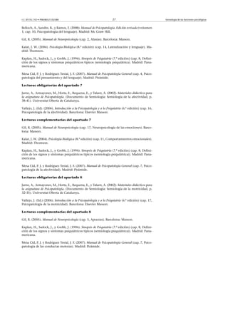 CC-BY-NC-ND • P08/80521/02588                                         27                                Semiología de las funciones psicológicas


Belloch, A., Sandin, B., y Ramos, F. (2008). Manual de Psicopatología. Edición revisada (volumen
1; cap. 10, Psicopatología del lenguaje). Madrid: Mc Graw Hill.

Gil, R. (2005). Manual de Neuropsicología (cap. 2, Afasias). Barcelona: Masson.

Kalat, J. W. (2004). Psicología Biológica (8.ª edición) (cap. 14, Lateralización y lenguaje). Ma-
drid: Thomson.

Kaplan, H., Sadock, J., y Grebb, J. (1996). Sinopsis de Psiquiatría (7.ª edición) (cap. 8, Defini-
ción de los signos y síntomas psiquiátricos típicos (semiología psiquiátrica). Madrid: Pana-
mericana.

Mesa Cid, P. J. y Rodríguez Testal, J. F. (2007). Manual de Psicopatología General (cap. 4, Psico-
patología del pensamiento y del lenguaje). Madrid: Pirámide.

Lecturas obligatorias del apartado 7

Jarne, A., Armayones, M., Horta, E., Requena, E., y Talarn, A. (2002). Materiales didácticos para
la asignatura de Psicopatología. (Documento de Semiología: Semiología de la afectividad, p.
38-41). Universitat Oberta de Catalunya.

Vallejo, J. (Ed). (2006). Introducción a la Psicopatología y a la Psiquiatría (6.ª edición) (cap. 16,
Psicopatología de la afectividad). Barcelona: Elsevier Masson.

Lecturas complementarias del apartado 7

Gil, R. (2005). Manual de Neuropsicología (cap. 17, Neuropsicología de las emociones). Barce-
lona: Masson.

Kalat, J. W. (2004). Psicología Biológica (8.ª edición) (cap. 11, Comportamientos emocionales).
Madrid: Thomson.

Kaplan, H., Sadock, J., y Grebb, J. (1996). Sinopsis de Psiquiatría (7.ª edición) (cap. 8, Defini-
ción de los signos y síntomas psiquiátricos típicos (semiología psiquiátrica)). Madrid: Pana-
mericana.

Mesa Cid, P. J. y Rodríguez Testal, J. F. (2007). Manual de Psicopatología General (cap. 7, Psico-
patología de la afectividad). Madrid: Pirámide.

Lecturas obligatorias del apartado 8

Jarne, A., Armayones, M., Horta, E., Requena, E., y Talarn, A. (2002). Materiales didácticos para
la asignatura de Psicopatología. (Documento de Semiología: Semiología de la motricidad, p.
32-35). Universitat Oberta de Catalunya.

Vallejo, J. (Ed.) (2006). Introducción a la Psicopatología y a la Psiquiatría (6.ª edición) (cap. 17,
Psicopatología de la motricidad). Barcelona: Elsevier Masson.

Lecturas complementarias del apartado 8

Gil, R. (2005). Manual de Neuropsicología (cap. 5, Apraxias). Barcelona: Masson.

Kaplan, H., Sadock, J., y Grebb, J. (1996). Sinopsis de Psiquiatría (7.ª edición) (cap. 8, Defini-
ción de los signos y síntomas psiquiátricos típicos (semiología psiquiátrica)). Madrid: Pana-
mericana.

Mesa Cid, P. J. y Rodríguez Testal, J. F. (2007). Manual de Psicopatología General (cap. 7, Psico-
patología de las conductas motoras). Madrid: Pirámide.
 