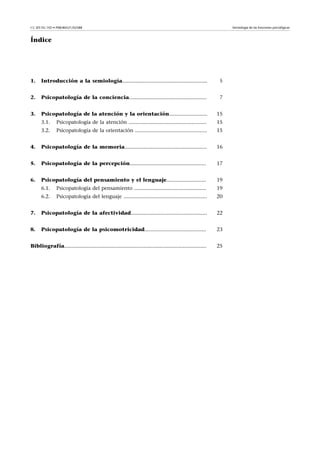 CC-BY-NC-ND • P08/80521/02588                                                                                        Semiología de las funciones psicológicas



Índice




1.    Introducción a la semiología..........................................................                     5


2.    Psicopatología de la conciencia.....................................................                       7


3.    Psicopatología de la atención y la orientación..........................                                  15
      3.1.      Psicopatología de la atención .....................................................             15
      3.2.      Psicopatología de la orientación .................................................              15


4.    Psicopatología de la memoria........................................................                      16


5.    Psicopatología de la percepción....................................................                       17


6.    Psicopatología del pensamiento y el lenguaje...........................                                   19
      6.1.      Psicopatología del pensamiento .................................................                19
      6.2.      Psicopatología del lenguaje .........................................................           20


7.    Psicopatología de la afectividad....................................................                      22


8.    Psicopatología de la psicomotricidad..........................................                            23


Bibliografía.................................................................................................   25
 
