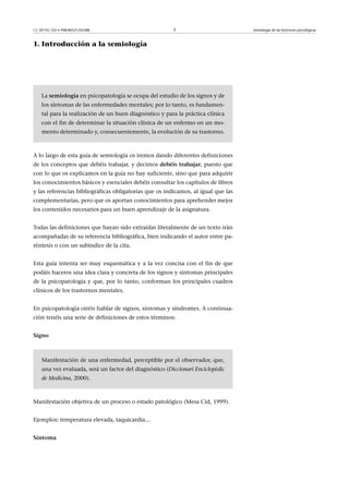 CC-BY-NC-ND • P08/80521/02588                           5                          Semiología de las funciones psicológicas



1. Introducción a la semiología




    La semiología en psicopatología se ocupa del estudio de los signos y de
    los síntomas de las enfermedades mentales; por lo tanto, es fundamen-
    tal para la realización de un buen diagnóstico y para la práctica clínica
    con el fin de determinar la situación clínica de un enfermo en un mo-
    mento determinado y, consecuentemente, la evolución de su trastorno.



A lo largo de esta guía de semiología os iremos dando diferentes definiciones
de los conceptos que debéis trabajar, y decimos debéistrabajar, puesto que
con lo que os explicamos en la guía no hay suficiente, sino que para adquirir
los conocimientos básicos y esenciales debéis consultar los capítulos de libros
y las referencias bibliográficas obligatorias que os indicamos, al igual que las
complementarias, pero que os aportan conocimientos para aprehender mejor
los contenidos necesarios para un buen aprendizaje de la asignatura.


Todas las definiciones que hayan sido extraídas literalmente de un texto irán
acompañadas de su referencia bibliográfica, bien indicando el autor entre pa-
réntesis o con un subíndice de la cita.


Esta guía intenta ser muy esquemática y a la vez concisa con el fin de que
podáis haceros una idea clara y concreta de los signos y síntomas principales
de la psicopatología y que, por lo tanto, conforman los principales cuadros
clínicos de los trastornos mentales.


En psicopatología oiréis hablar de signos, síntomas y síndromes. A continua-
ción tenéis una serie de definiciones de estos términos:


Signo



    Manifestación de una enfermedad, perceptible por el observador, que,
    una vez evaluada, será un factor del diagnóstico (Diccionari Enciclopèdic
    de Medicina, 2000).



Manifestación objetiva de un proceso o estado patológico (Mesa Cid, 1999).


Ejemplos: temperatura elevada, taquicardia...


Síntoma
 