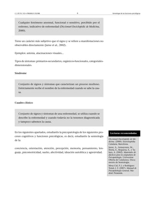CC-BY-NC-ND • P08/80521/02588                           6                               Semiología de las funciones psicológicas




    Cualquier fenómeno anormal, funcional o sensitivo, percibido por el
    enfermo, indicativo de enfermedad (Diccionari Enciclopèdic de Medicina,
    2000).



Tiene un carácter más subjetivo que el signo y se refiere a manifestaciones no
observables directamente (Jarne et al., 2002).


Ejemplos: astenia, alucinaciones visuales...


Tipos de síntomas: primarios-secundarios, orgánicos-funcionales, categoriales-
dimensionales.


Síndrome



    Conjunto de signos y síntomas que caracterizan un proceso morboso.
    Estrictamente recibe el nombre de la enfermedad cuando se sabe la cau-
    sa.



Cuadroclínico



    Conjunto de signos y síntomas de una enfermedad, se utiliza cuando se
    describe la enfermedad y cuando todavía no la tenemos diagnosticada
    y tampoco sabemos la causa.



En los siguientes apartados, estudiaréis la psicopatología de los siguientes pro-    Lecturas recomendadas
cesos cognitivos y funciones psicológicas, es decir, estudiaréis la semiología
                                                                                    Diccionari Enciclopèdic de Me-
de la:                                                                              dicina. (2000). Enciclopèdia
                                                                                    Catalana. Barcelona.
                                                                                    Jarne, A., Armayones, M.,
conciencia, orientación, atención, percepción, memoria, pensamiento, len-
                                                                                    Horta, E., Requena, E., y Ta-
guaje, psicomotricidad, sueño, afectividad, ideación autolítica y agresividad.      larn, A. (2002). Materiales di-
                                                                                    dácticos para la asignatura de
                                                                                    Psicopatología. Universitat
                                                                                    Oberta de Catalunya. Docu-
                                                                                    mento de Semiología.
                                                                                    Mesa Cid, P. J. y Rodríguez
                                                                                    Testal, J. F. (2007). Manual de
                                                                                    Psicopatología General. Ma-
                                                                                    drid: Pirámide.
 